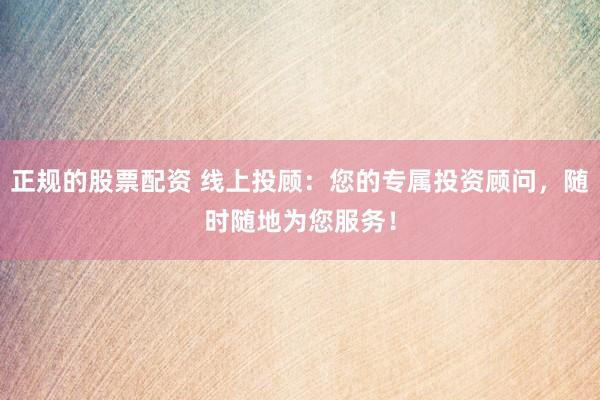 正规的股票配资 线上投顾：您的专属投资顾问，随时随地为您服务！