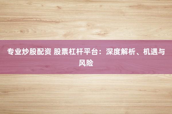 专业炒股配资 股票杠杆平台：深度解析、机遇与风险