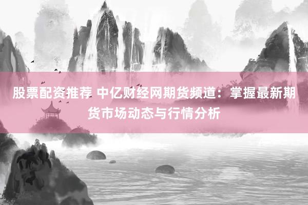 股票配资推荐 中亿财经网期货频道：掌握最新期货市场动态与行情分析