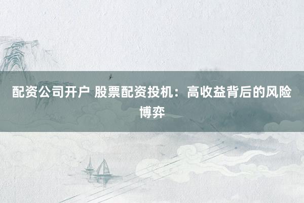 配资公司开户 股票配资投机：高收益背后的风险博弈